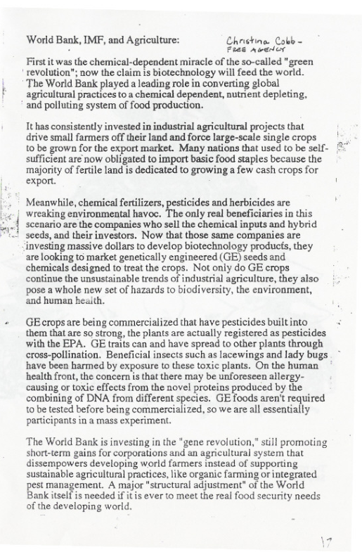 World Bank, IMF, and Agriculture: Chnchine. Cobb- s Frae avericr  First it was the chemical-dependent mirace of the so-called "green  revolution”; now the claim is biotechnology willfeed the world.  The World Bank played a leading role in converting global  agricultural practices to  chemical dependent, nutnient depleting,  and polluting system of food production.  It has consistently invested in industrial agricultural projects that drive small farmers off their land and force large-scale single crops  10 be grown for the export market. Many nations that used to be self- sufficient are now obligated to import basic food staples because the majority of fertile land is dedicated to growing a few cash crops for export. ’  Meanwhile, chemical fertilizers, pesticides and herbicides are wreaking environmental havoc. The only real beneficiaries in this scenario are the companies who sell the chemical inputs and hybrid sceds, and their investors. Now that those same companies are investing massive dollars to develop biotechnology producs, they are looking to market genetically engineered (GE) seeds and. chemicals designed to treat the crops. Not only do GE crops continue the unsustainable trends of industrial agriculture, they also pose a whole new set of hazards to biodiversity, the environment, and human health.  + GEcropsare being commercialized that have pesticides built into them that are o strong, the plants are actually registered as pesticides with the EPA. GE traifs can and have spread to other plants through cross-pollination. Beneficial insects such as lacewings and lady bugs have been harmed by exposure to these toxic plants. On the human health front, the concern s that there may be unforeseen allergy- causing o toxi efecsfrom the novel protens produced by the combining of DNA from different species. GE foods aren’t required 10 be tested before being commercialized, so we are all essentially participants in a mass experiment.  ‘The World Bank s investing in the *gene revolution,” still promoting short-term gains for corporations and an agricultural system that dissempowers developing world farmers instead of supporting sustainable agricultural practices, like organic farming or integrated e pamagement A major "structural adjustment” of the World Bank tself is needed if it is ever o meet the real food security needs of the developing world. 